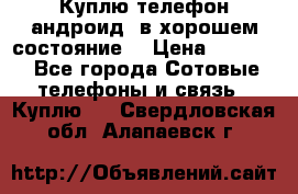 Куплю телефон андроид, в хорошем состояние  › Цена ­ 1 000 - Все города Сотовые телефоны и связь » Куплю   . Свердловская обл.,Алапаевск г.